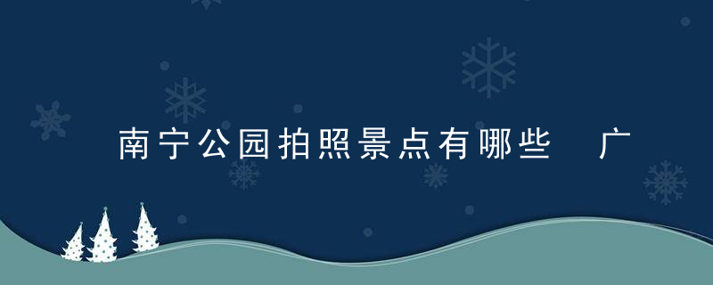 南宁公园拍照景点有哪些 广西南宁公园拍照